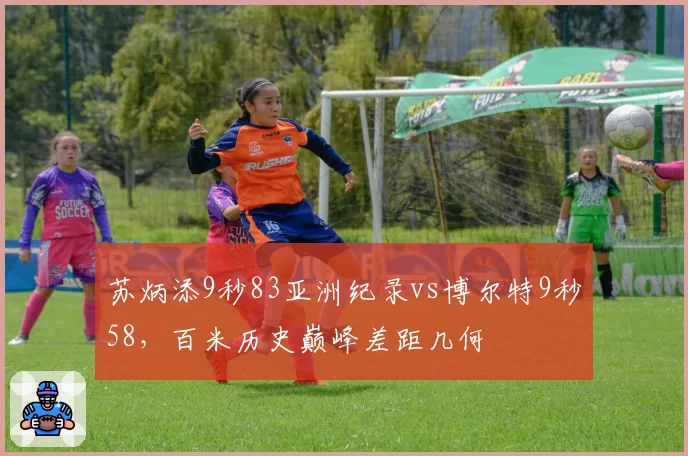 苏炳添9秒83亚洲纪录vs博尔特9秒58,百米历史巅峰差距几何
