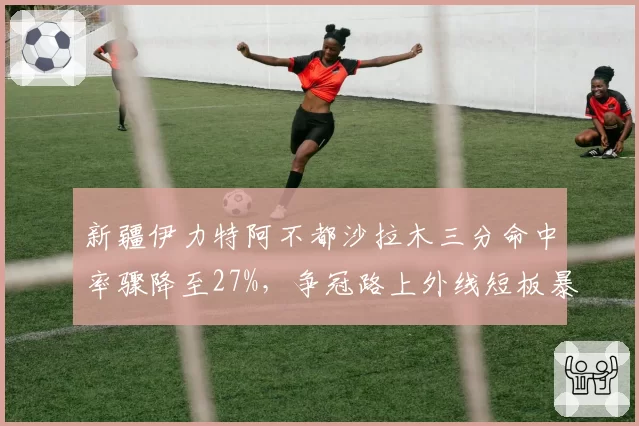 新疆伊力特阿不都沙拉木三分命中率骤降至27%,争冠路上外线短板暴露