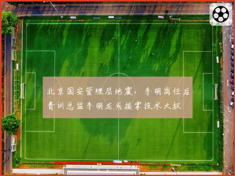 北京国安管理层地震，李明离任后青训总监李明龙或接掌技术大权
