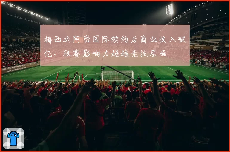 梅西迈阿密国际续约后商业收入破亿,联赛影响力超越竞技层面