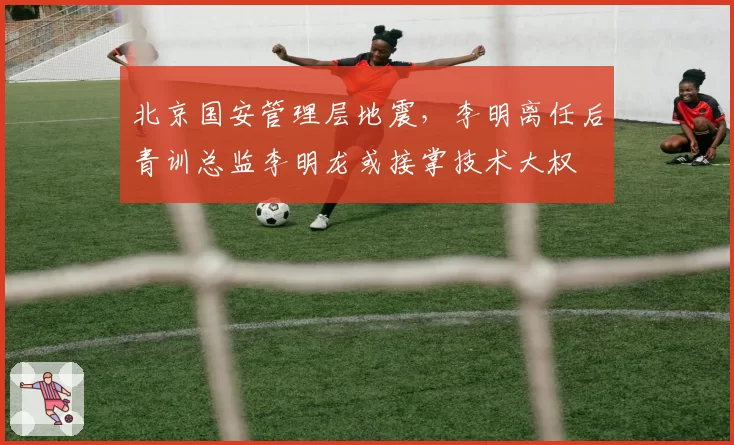 北京国安管理层地震，李明离任后青训总监李明龙或接掌技术大权