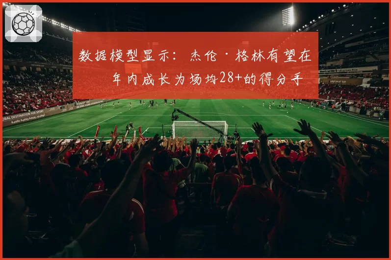 数据模型显示：杰伦·格林有望在三年内成长为场均28+的得分手