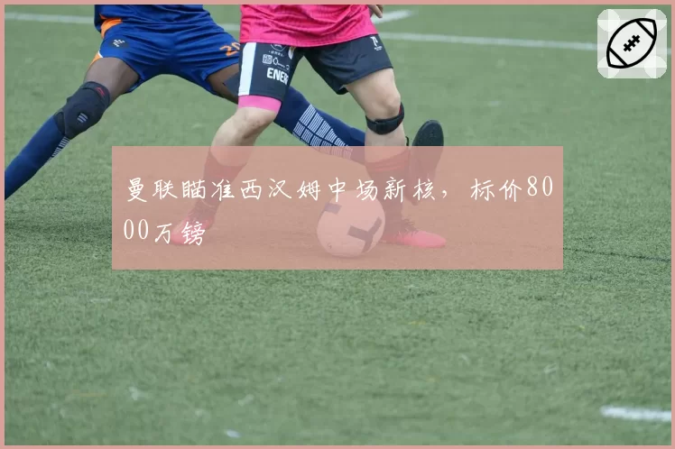 曼联瞄准西汉姆中场新核，标价8000万镑