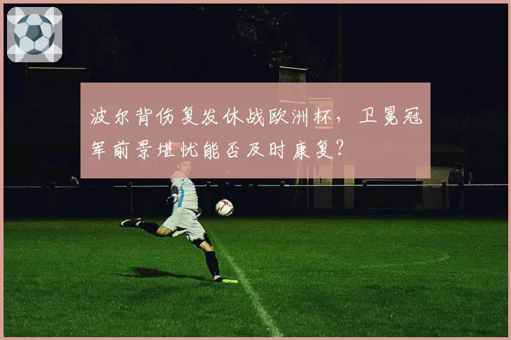 波尔背伤复发休战欧洲杯，卫冕冠军前景堪忧能否及时康复？