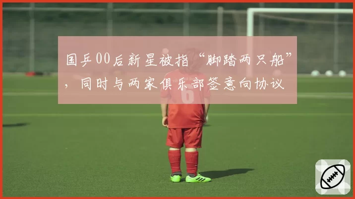 国乒00后新星被指“脚踏两只船”,同时与两家俱乐部签意向协议