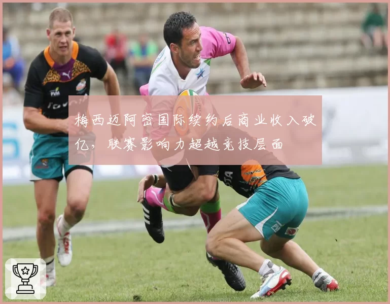 梅西迈阿密国际续约后商业收入破亿,联赛影响力超越竞技层面