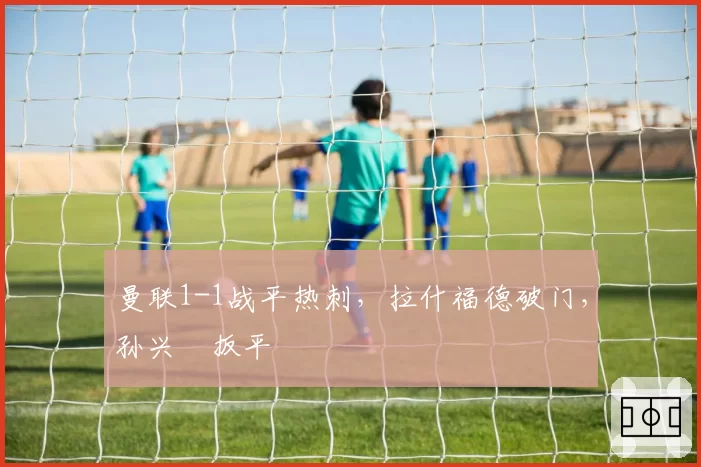 曼联1-1战平热刺，拉什福德破门，孙兴慜扳平