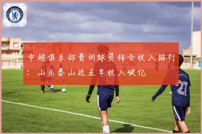 中超俱乐部青训球员转会收入排行:山东泰山近五年收入破亿