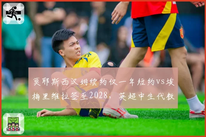 莫耶斯西汉姆续约仅一年短约vs埃梅里维拉签至2028,英超中生代教练待遇天壤之别__br_