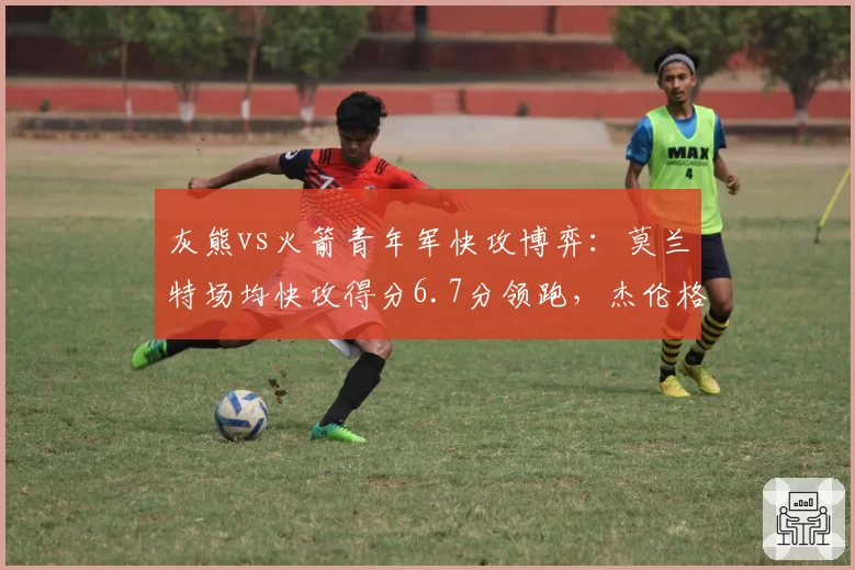 灰熊vs火箭青年军快攻博弈：莫兰特场均快攻得分6.7分领跑，杰伦格林转换三分命中率仅31%