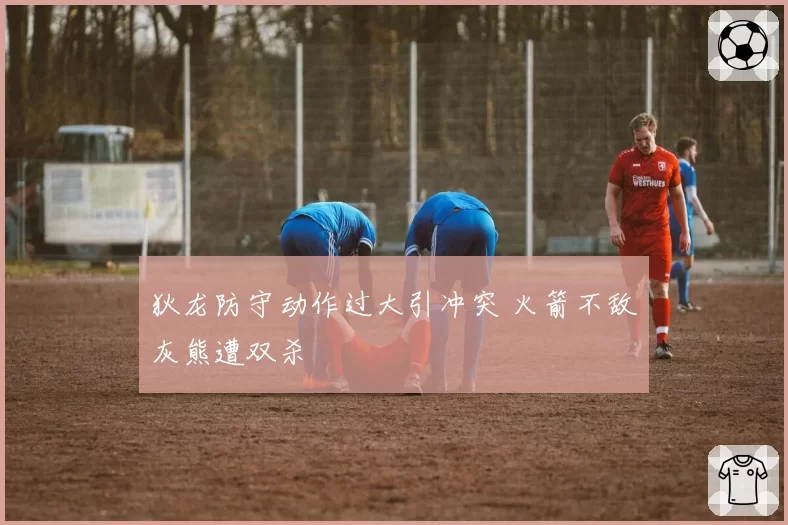 狄龙防守动作过大引冲突 火箭不敌灰熊遭双杀