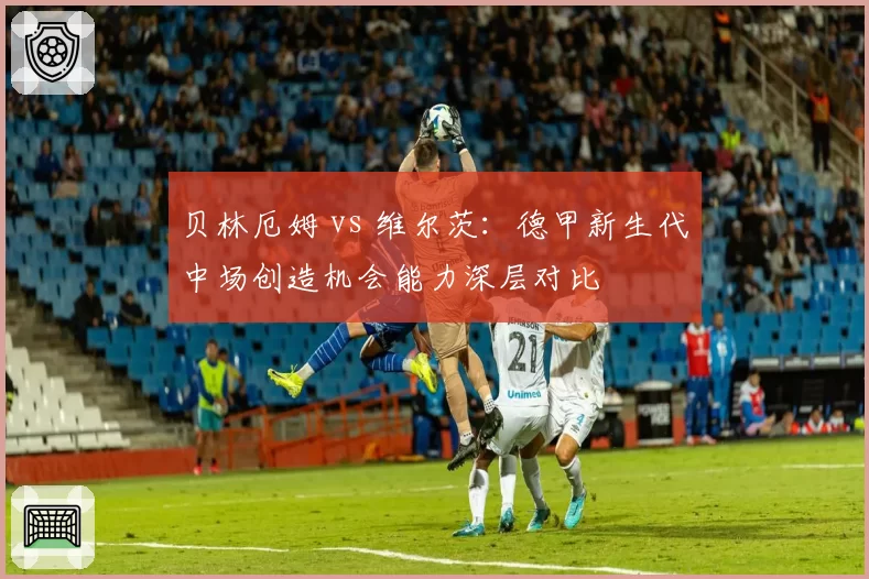 贝林厄姆 vs 维尔茨:德甲新生代中场创造机会能力深层对比