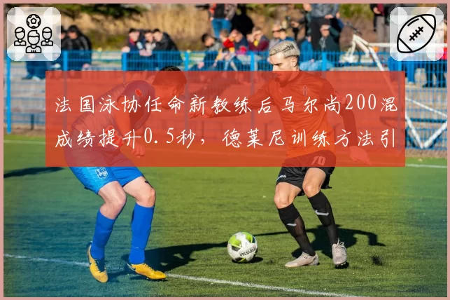 法国泳协任命新教练后马尔尚200混成绩提升0.5秒,德莱尼训练方法引关注