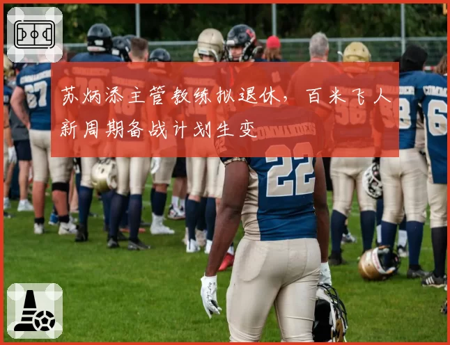 苏炳添主管教练拟退休,百米飞人新周期备战计划生变