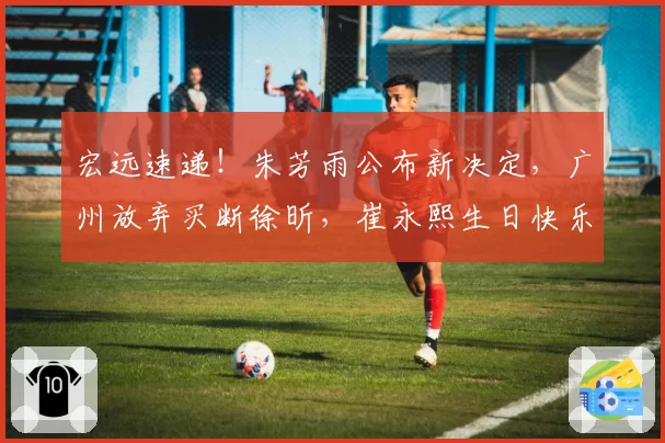 宏远速递！朱芳雨公布新决定，广州放弃买断徐昕，崔永熙生日快乐