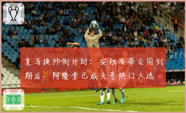 皇马换帅倒计时：安切洛蒂合同到期后，阿隆索已成头号热门人选