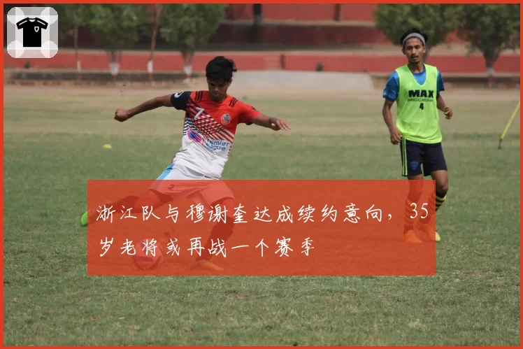 浙江队与穆谢奎达成续约意向，35岁老将或再战一个赛季