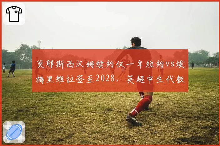 莫耶斯西汉姆续约仅一年短约vs埃梅里维拉签至2028,英超中生代教练待遇天壤之别__br_