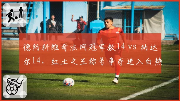 德约科维奇法网冠军数14 vs 纳达尔14,红土之王称号争夺进入白热化