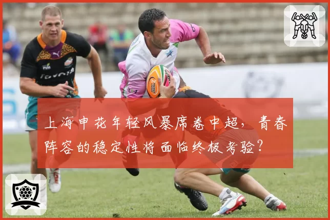 上海申花年轻风暴席卷中超，青春阵容的稳定性将面临终极考验？