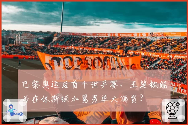 巴黎奥运后首个世乒赛，王楚钦能否在休斯顿加冕男单大满贯？