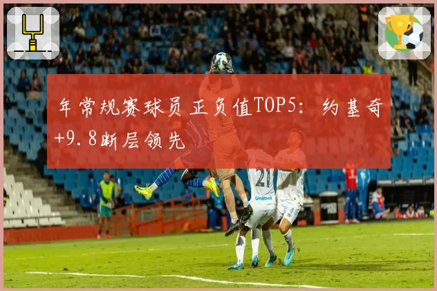 年常规赛球员正负值TOP5：约基奇+9.8断层领先