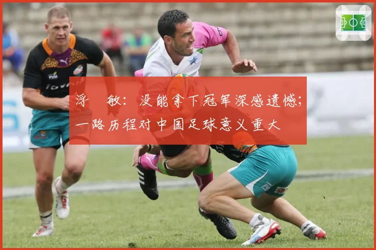 浮嶋敏：没能拿下冠军深感遗憾；一路历程对中国足球意义重大