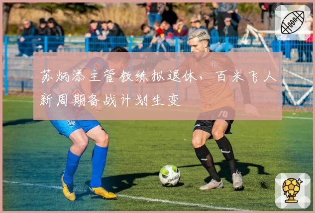 苏炳添主管教练拟退休,百米飞人新周期备战计划生变