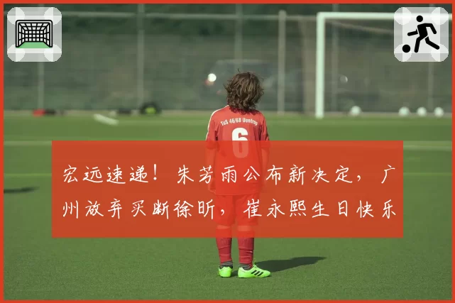 宏远速递！朱芳雨公布新决定，广州放弃买断徐昕，崔永熙生日快乐