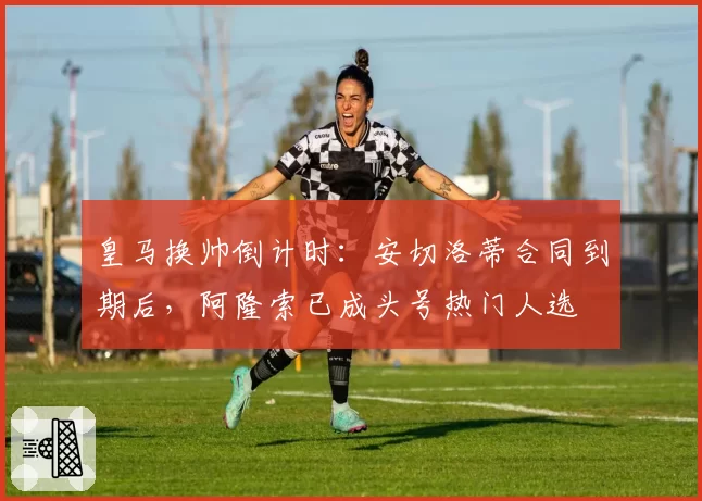 皇马换帅倒计时：安切洛蒂合同到期后，阿隆索已成头号热门人选