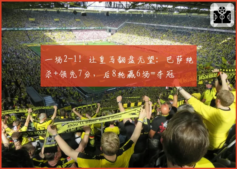 一场2-1！让皇马翻盘无望：巴萨绝杀+领先7分，后8轮赢6场=夺冠