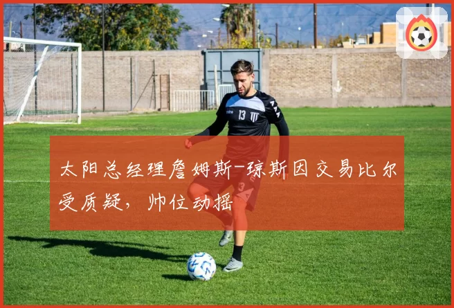 太阳总经理詹姆斯-琼斯因交易比尔受质疑，帅位动摇