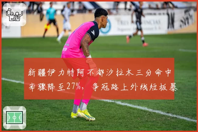 新疆伊力特阿不都沙拉木三分命中率骤降至27%,争冠路上外线短板暴露