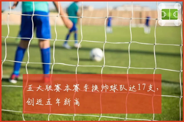 五大联赛本赛季换帅球队达17支，创近五年新高