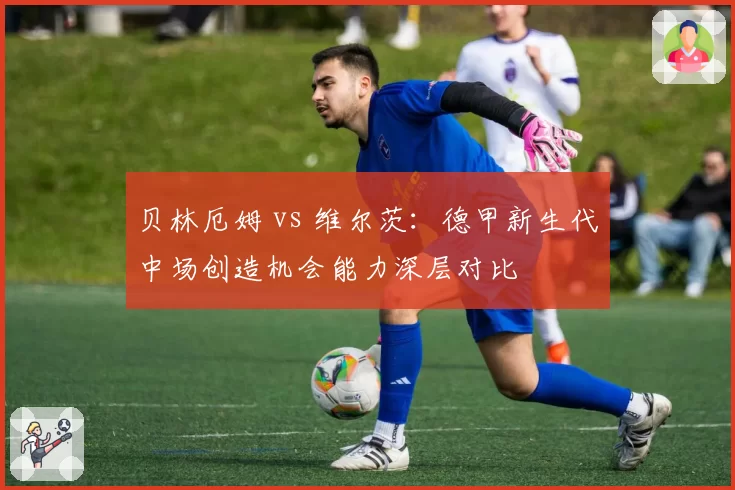 贝林厄姆 vs 维尔茨:德甲新生代中场创造机会能力深层对比