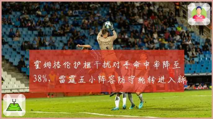 霍姆格伦护框干扰对手命中率降至38%,雷霆五小阵容防守轮转进入新维度