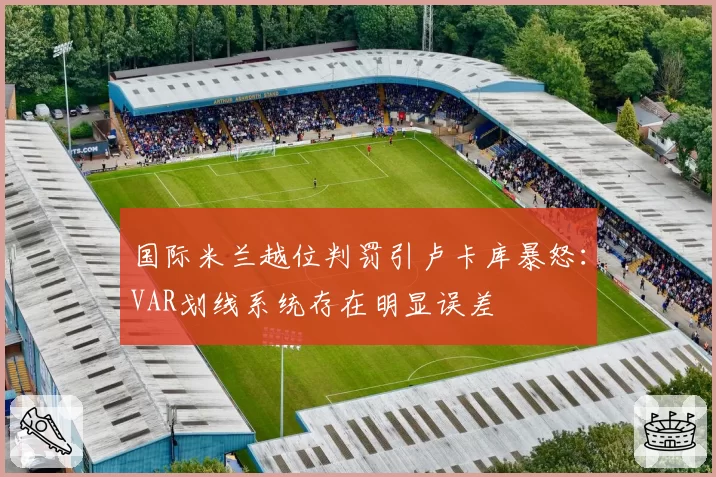 国际米兰越位判罚引卢卡库暴怒：VAR划线系统存在明显误差