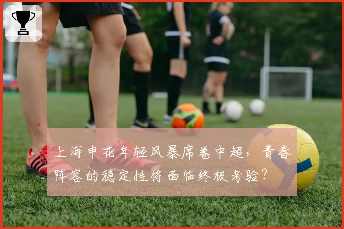 上海申花年轻风暴席卷中超，青春阵容的稳定性将面临终极考验？