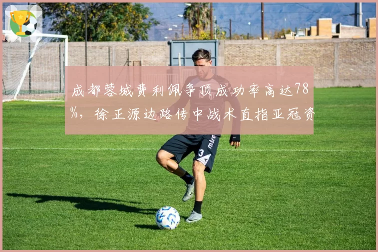 成都蓉城费利佩争顶成功率高达78%,徐正源边路传中战术直指亚冠资格