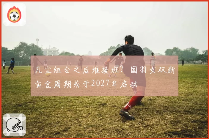 凡尘组合之后谁接班?国羽女双新黄金周期或于2027年启动