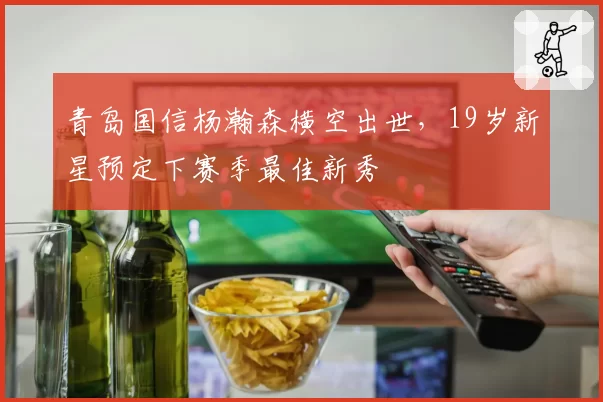 青岛国信杨瀚森横空出世，19岁新星预定下赛季最佳新秀