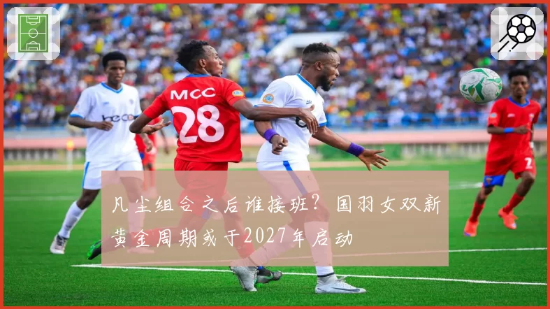 凡尘组合之后谁接班?国羽女双新黄金周期或于2027年启动