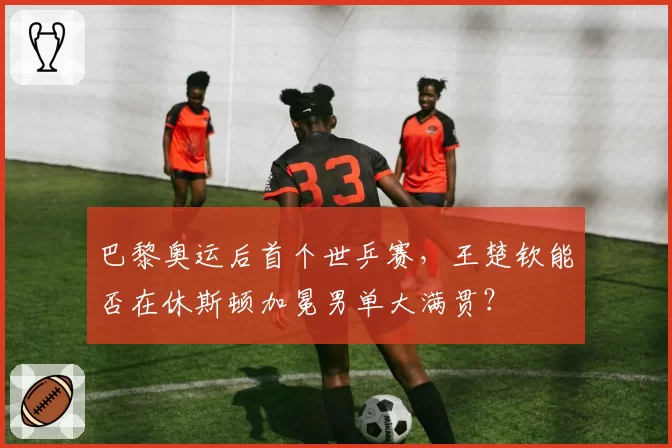 巴黎奥运后首个世乒赛，王楚钦能否在休斯顿加冕男单大满贯？