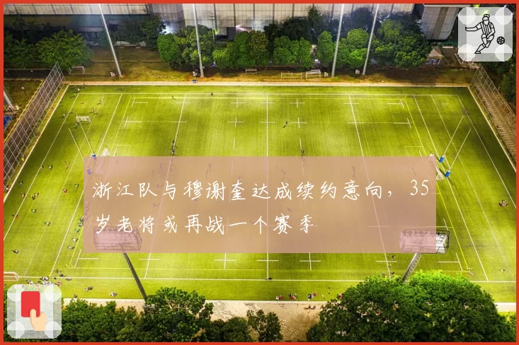 浙江队与穆谢奎达成续约意向，35岁老将或再战一个赛季