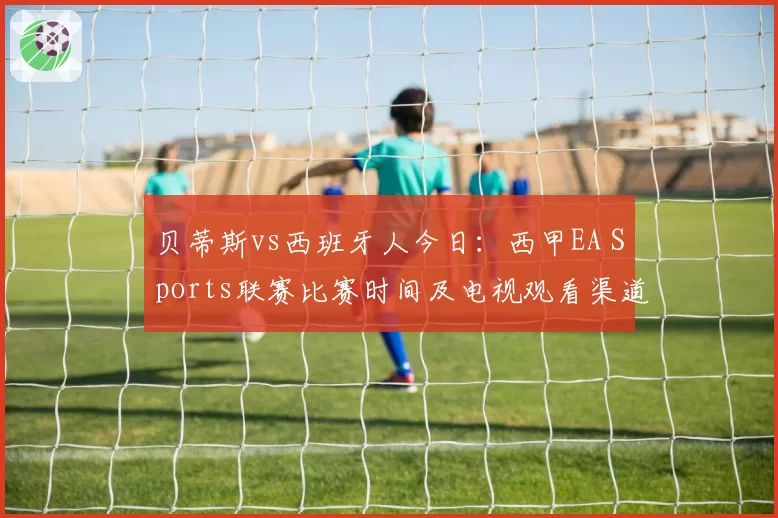 贝蒂斯vs西班牙人今日：西甲EA Sports联赛比赛时间及电视观看渠道
